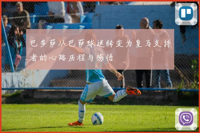 巴多萨从巴萨球迷转变为皇马支持者的心路历程与感悟