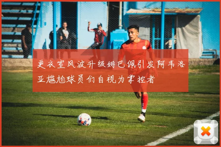 更衣室风波升级姆巴佩引发阿韦洛亚尴尬球员们自视为掌控者