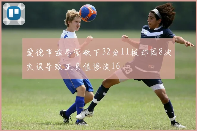 爱德华兹尽管砍下32分11板却因8次失误导致正负值惨淡16