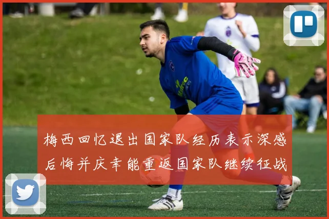 梅西回忆退出国家队经历表示深感后悔并庆幸能重返国家队继续征战