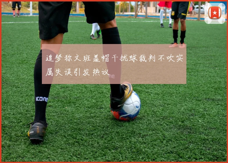 追梦称文班盖帽干扰球裁判不吹实属失误引发热议