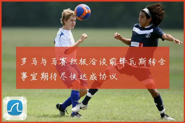 罗马与马赛积极洽谈前锋瓦斯转会事宜期待尽快达成协议