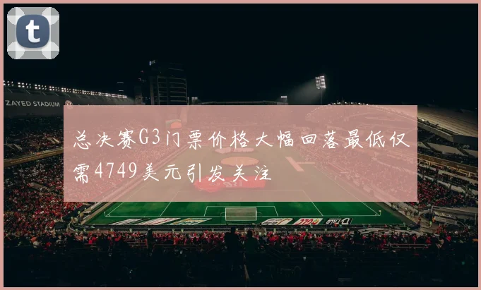 总决赛G3门票价格大幅回落最低仅需4749美元引发关注