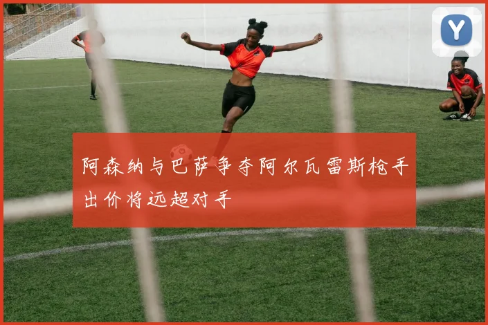 阿森纳与巴萨争夺阿尔瓦雷斯枪手出价将远超对手