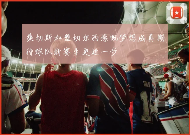 桑切斯加盟切尔西感慨梦想成真期待球队新赛季更进一步
