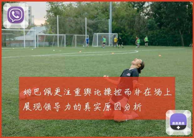 姆巴佩更注重舆论操控而非在场上展现领导力的真实原因分析