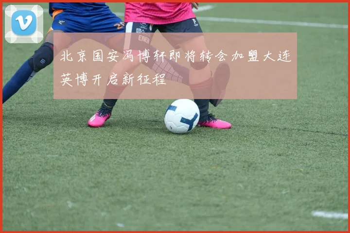 北京国安冯博轩即将转会加盟大连英博开启新征程