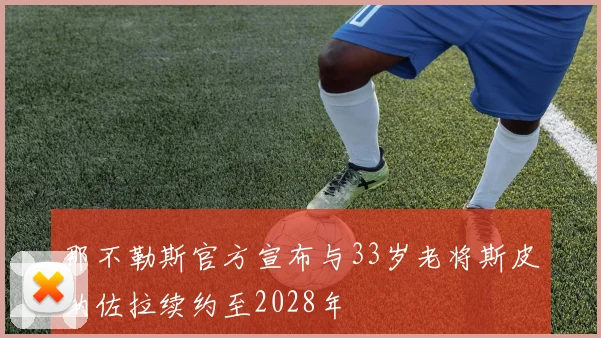 那不勒斯官方宣布与33岁老将斯皮纳佐拉续约至2028年
