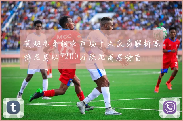 英超冬季转会市场十大交易解析塞梅尼奥以7200万欧元高居榜首