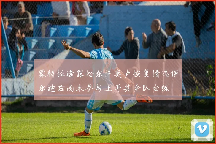 蒙特拉透露恰尔汗奥卢恢复情况伊尔迪兹尚未参与土耳其全队合练