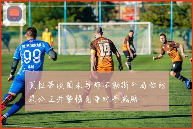 莫拉蒂谈国米与那不勒斯平局称结果公正并警惕竞争对手威胁