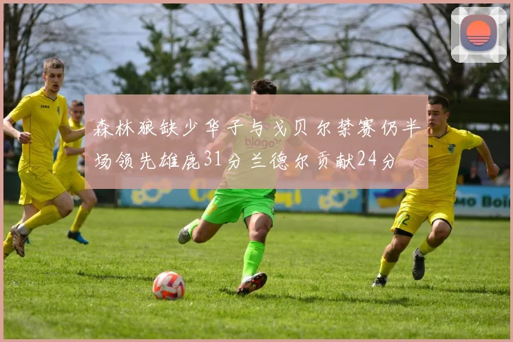 森林狼缺少华子与戈贝尔禁赛仍半场领先雄鹿31分兰德尔贡献24分
