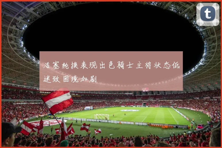 活塞轮换表现出色骑士主将状态低迷致困境加剧