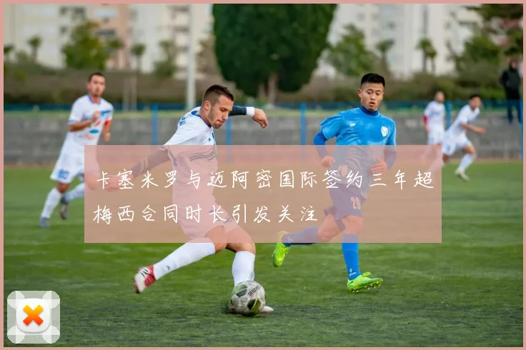 卡塞米罗与迈阿密国际签约三年超梅西合同时长引发关注