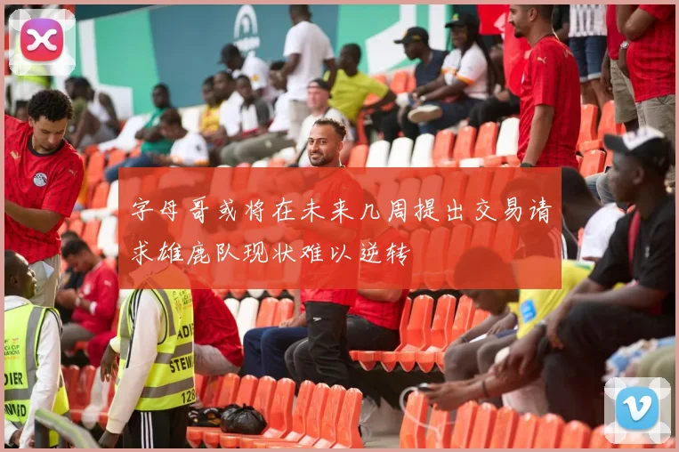 字母哥或将在未来几周提出交易请求雄鹿队现状难以逆转