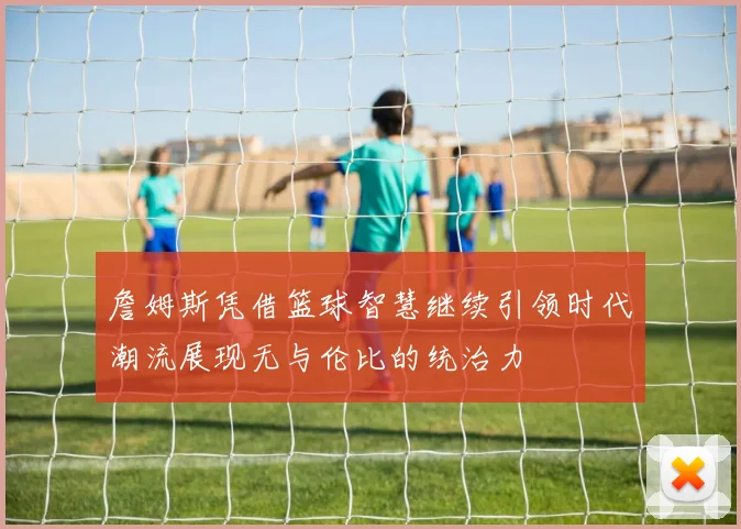 詹姆斯凭借篮球智慧继续引领时代潮流展现无与伦比的统治力