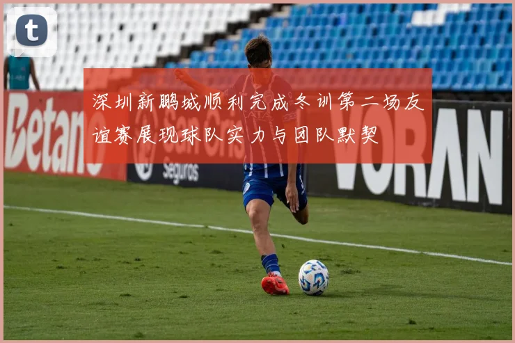 深圳新鹏城顺利完成冬训第二场友谊赛展现球队实力与团队默契