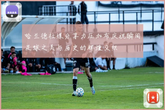 哈兰德社媒分享力压加布庆祝瞬间足球之美与历史的辉煌交织