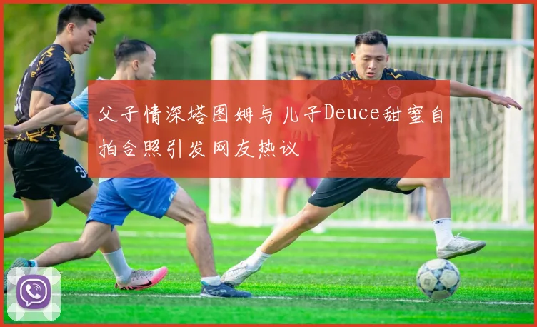 父子情深塔图姆与儿子Deuce甜蜜自拍合照引发网友热议