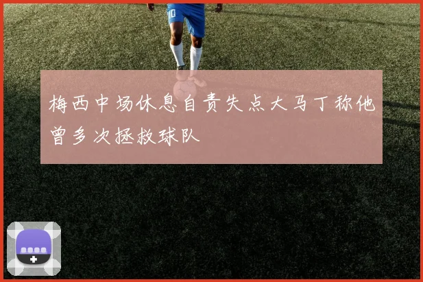 梅西中场休息自责失点大马丁称他曾多次拯救球队