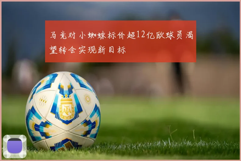 马竞对小蜘蛛标价超12亿欧球员渴望转会实现新目标