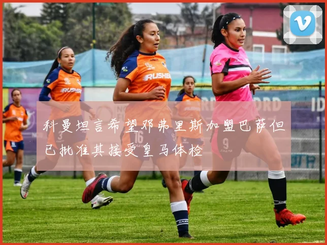 科曼坦言希望邓弗里斯加盟巴萨但已批准其接受皇马体检