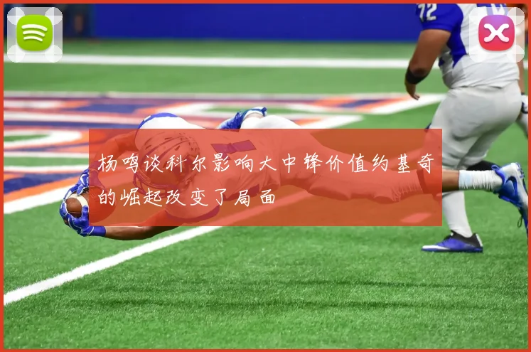 杨鸣谈科尔影响大中锋价值约基奇的崛起改变了局面
