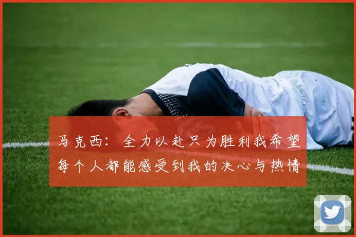 马克西：全力以赴只为胜利我希望每个人都能感受到我的决心与热情