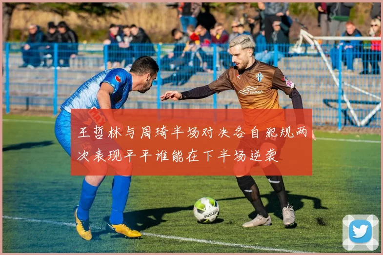 王哲林与周琦半场对决各自犯规两次表现平平谁能在下半场逆袭
