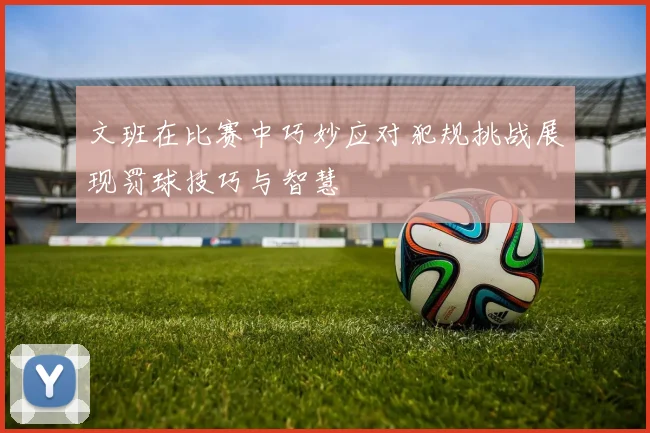 文班在比赛中巧妙应对犯规挑战展现罚球技巧与智慧
