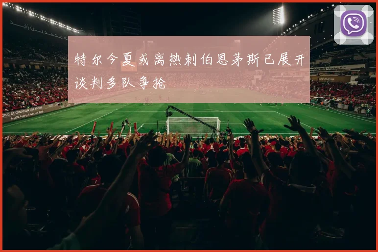 特尔今夏或离热刺伯恩茅斯已展开谈判多队争抢